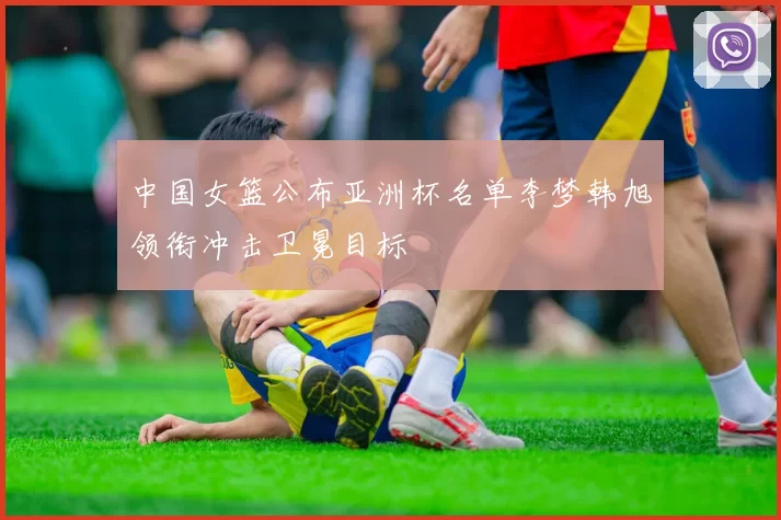 中国女篮公布亚洲杯名单李梦韩旭领衔冲击卫冕目标