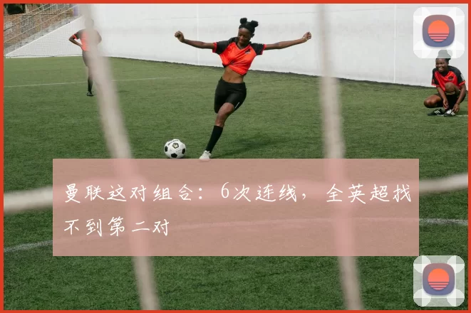 曼联这对组合：6次连线，全英超找不到第二对