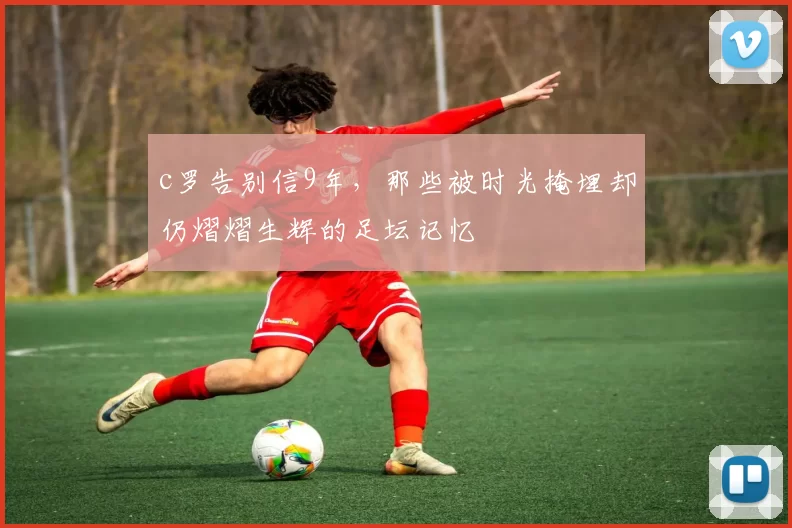 c罗告别信9年,那些被时光掩埋却仍熠熠生辉的足坛记忆