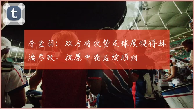 李金羽：双方将攻势足球展现得淋漓尽致，祝愿申花后续顺利