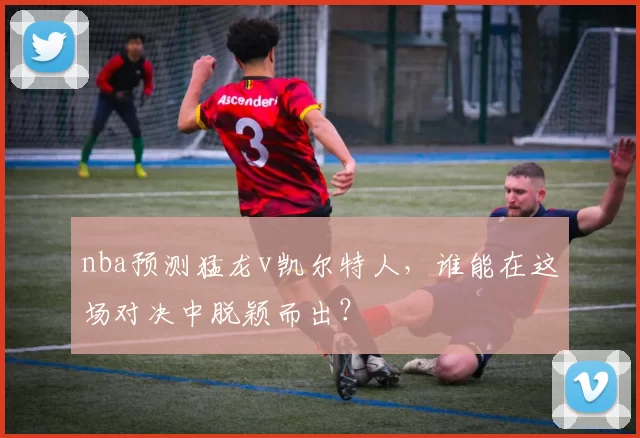 nba预测猛龙v凯尔特人,谁能在这场对决中脱颖而出?