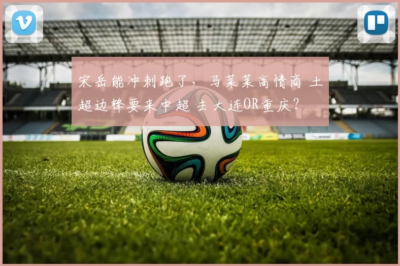 宋岳能冲刺跑了,马莱莱高情商 土超边锋要来中超 去大连OR重庆?
