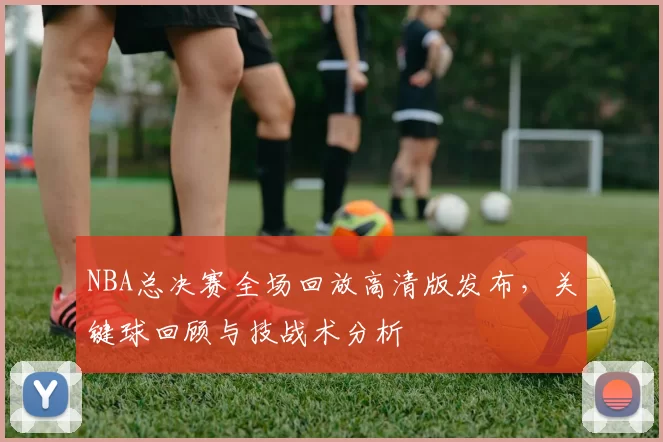 NBA总决赛全场回放高清版发布，关键球回顾与技战术分析
